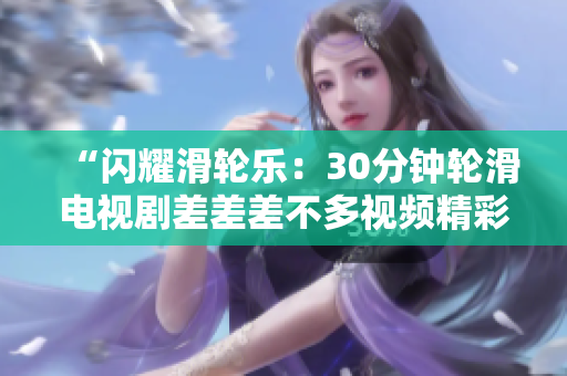 “闪耀滑轮乐：30分钟轮滑电视剧差差差不多视频精彩重现！”