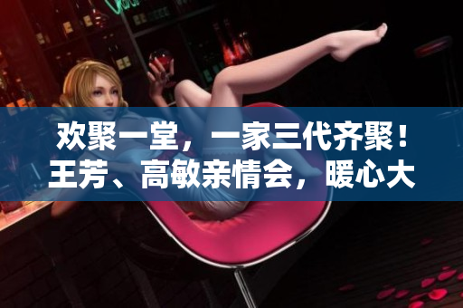 欢聚一堂，一家三代齐聚！王芳、高敏亲情会，暖心大团圆盛典！