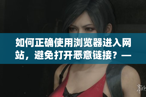如何正确使用浏览器进入网站，避免打开恶意链接？——注意事项汇总(1)