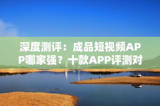 深度测评：成品短视频APP哪家强？十款APP评测对比