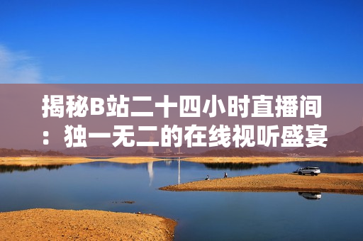 揭秘B站二十四小时直播间：独一无二的在线视听盛宴震撼来袭！