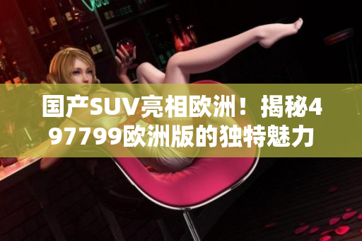国产SUV亮相欧洲！揭秘497799欧洲版的独特魅力