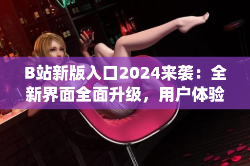 B站新版入口2024来袭：全新界面全面升级，用户体验再提升(1)
