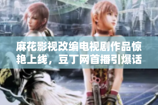 麻花影视改编电视剧作品惊艳上线，豆丁网首播引爆话题