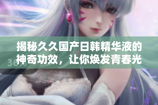 揭秘久久国产日韩精华液的神奇功效，让你焕发青春光彩