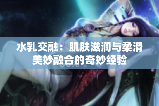 水乳交融：肌肤滋润与柔滑美妙融合的奇妙经验