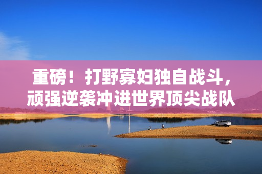 重磅！打野寡妇独自战斗，顽强逆袭冲进世界顶尖战队！