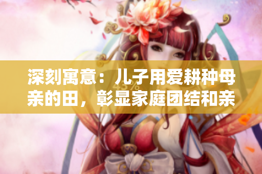 深刻寓意：儿子用爱耕种母亲的田，彰显家庭团结和亲情之美