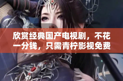 欣赏经典国产电视剧，不花一分钱，只需青柠影视免费观看！