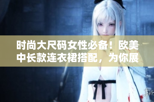 时尚大尺码女性必备！欧美中长款连衣裙搭配，为你展现最美身姿
