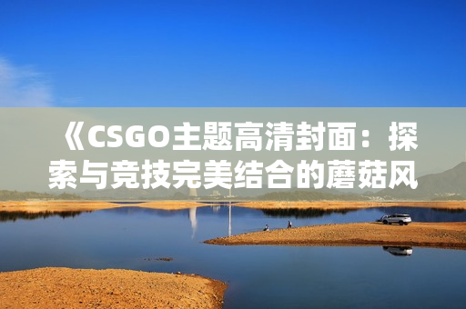 《CSGO主题高清封面：探索与竞技完美结合的蘑菇风景》