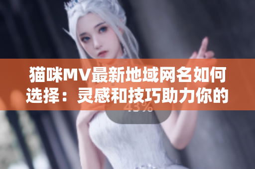 猫咪MV最新地域网名如何选择：灵感和技巧助力你的创造