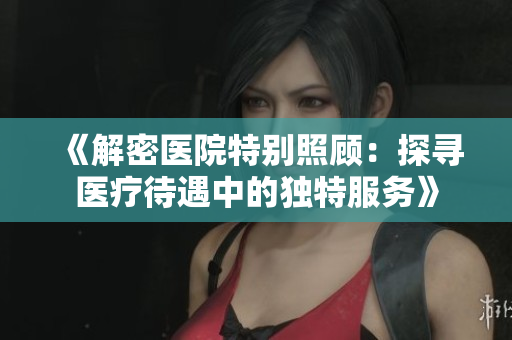 《解密医院特别照顾：探寻医疗待遇中的独特服务》