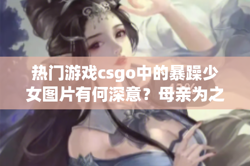 热门游戏csgo中的暴躁少女图片有何深意？母亲为之挑战新视角(1)