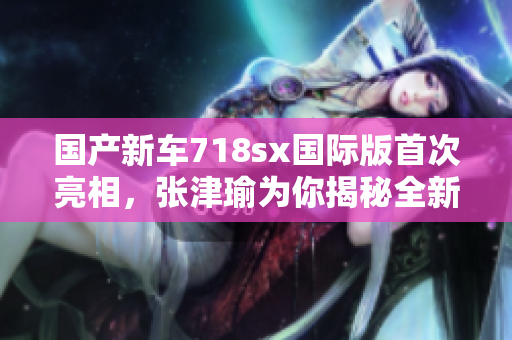 国产新车718sx国际版首次亮相，张津瑜为你揭秘全新升级！