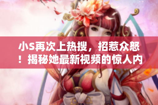 小S再次上热搜，招惹众怒！揭秘她最新视频的惊人内容