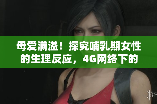 母爱满溢！探究哺乳期女性的生理反应，4G网络下的讨论引发热议