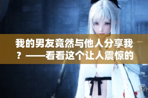 我的男友竟然与他人分享我？——看看这个让人震惊的故事