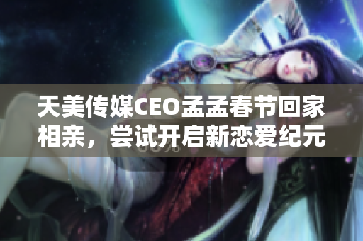 天美传媒CEO孟孟春节回家相亲，尝试开启新恋爱纪元
