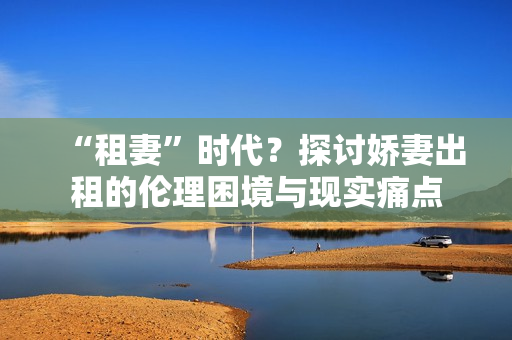 “租妻”时代？探讨娇妻出租的伦理困境与现实痛点