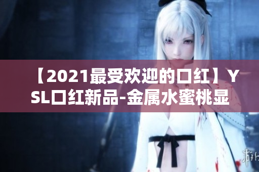 【2021最受欢迎的口红】YSL口红新品-金属水蜜桃显白色，让你尽显温柔气质！