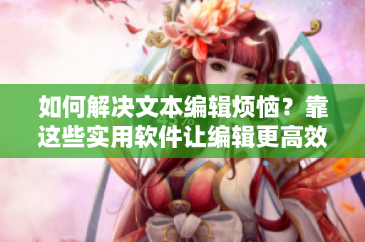 如何解决文本编辑烦恼？靠这些实用软件让编辑更高效！