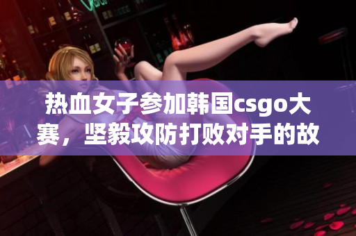 热血女子参加韩国csgo大赛，坚毅攻防打败对手的故事