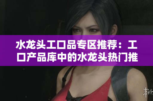 水龙头工口品专区推荐：工口产品库中的水龙头热门推荐