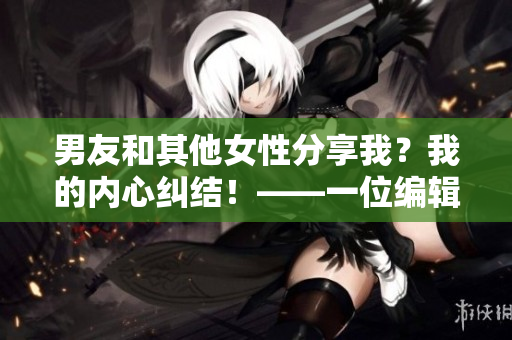 男友和其他女性分享我？我的内心纠结！——一位编辑的分析和反思