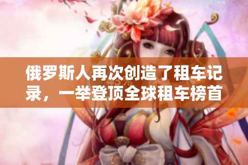 俄罗斯人再次创造了租车记录，一举登顶全球租车榜首