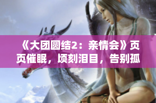 《大团圆结2：亲情会》页页催眠，顷刻泪目，告别孤独，跨越思念(1)