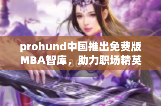 prohund中国推出免费版MBA智库，助力职场精英实现自我提升