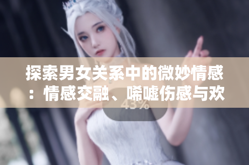 探索男女关系中的微妙情感：情感交融、唏嘘伤感与欢乐共存