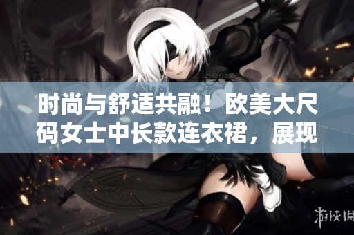 时尚与舒适共融！欧美大尺码女士中长款连衣裙，展现迷人魅力！