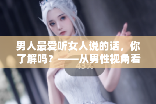 男人最爱听女人说的话，你了解吗？——从男性视角看言语交流