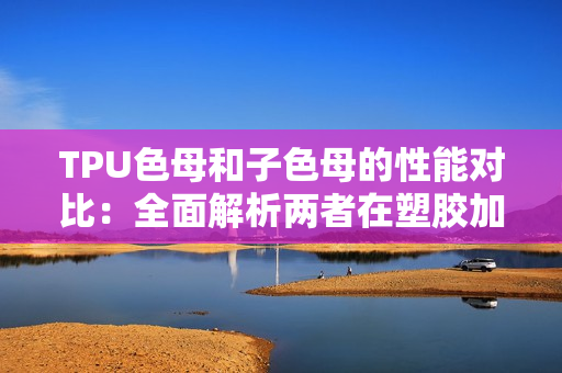 TPU色母和子色母的性能对比：全面解析两者在塑胶加工中的表现