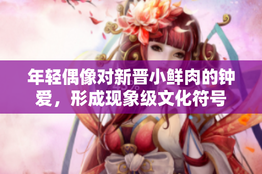 年轻偶像对新晋小鲜肉的钟爱，形成现象级文化符号