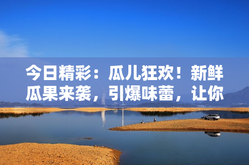 今日精彩：瓜儿狂欢！新鲜瓜果来袭，引爆味蕾，让你大饱口福!