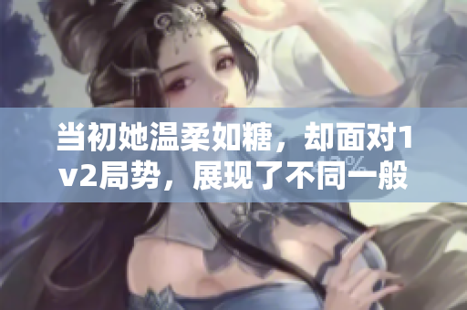 当初她温柔如糖，却面对1v2局势，展现了不同一般的力量