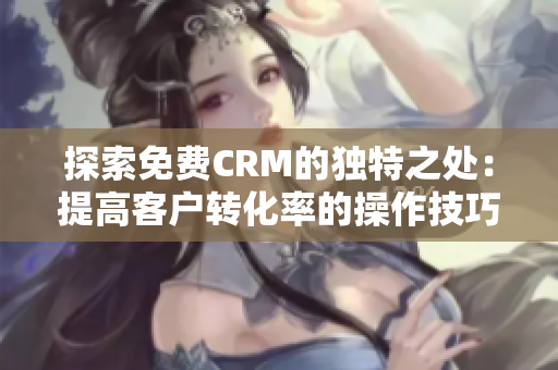 探索免费CRM的独特之处：提高客户转化率的操作技巧和服务特色