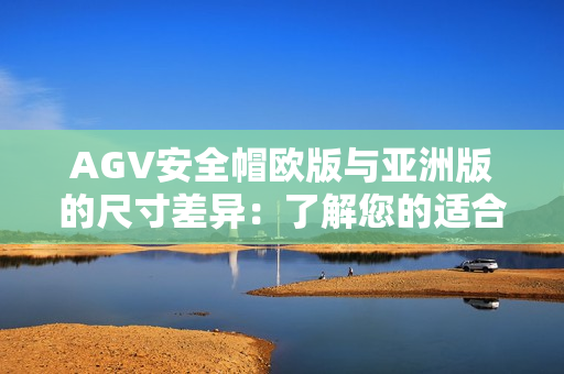 AGV安全帽欧版与亚洲版的尺寸差异：了解您的适合尺码
