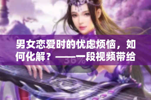 男女恋爱时的忧虑烦恼，如何化解？——一段视频带给你新的启示