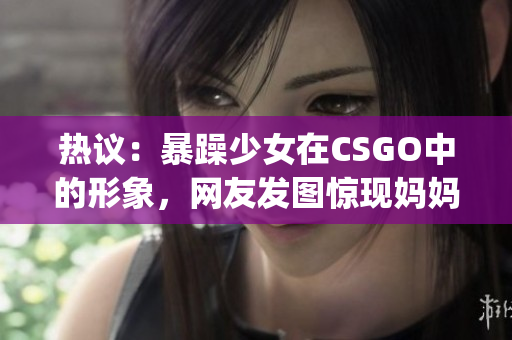 热议：暴躁少女在CSGO中的形象，网友发图惊现妈妈！(1)