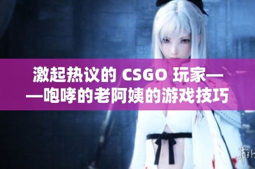激起热议的 CSGO 玩家——咆哮的老阿姨的游戏技巧分享