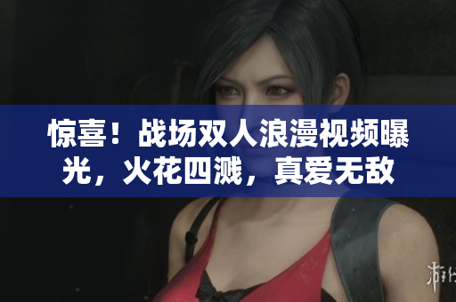 惊喜！战场双人浪漫视频曝光，火花四溅，真爱无敌