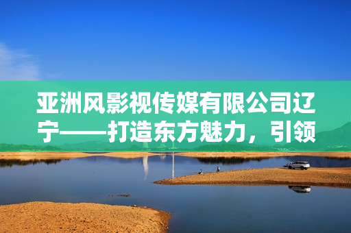 亚洲风影视传媒有限公司辽宁——打造东方魅力，引领视听新潮流