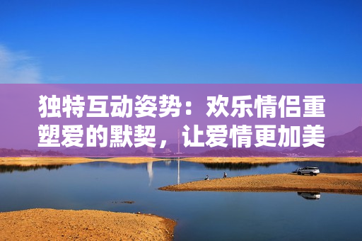 独特互动姿势：欢乐情侣重塑爱的默契，让爱情更加美好！