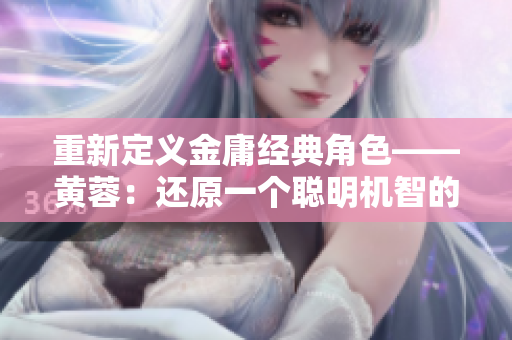 重新定义金庸经典角色——黄蓉：还原一个聪明机智的女性形象