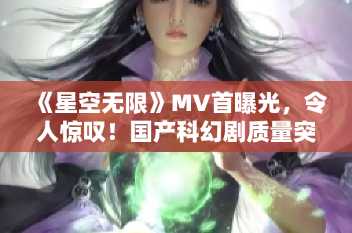 《星空无限》MV首曝光，令人惊叹！国产科幻剧质量突破新高！