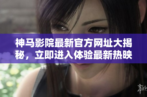 神马影院最新官方网址大揭秘，立即进入体验最新热映影片